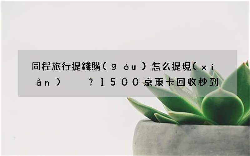 同程旅行提錢購(gòu)怎么提現(xiàn)？1500京東卡回收秒到！